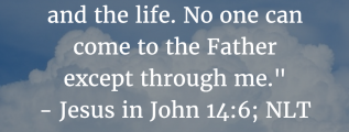 John 14:6: Jesus told him, “I am the way, the truth, and the life. No one can come to the Father except through me.