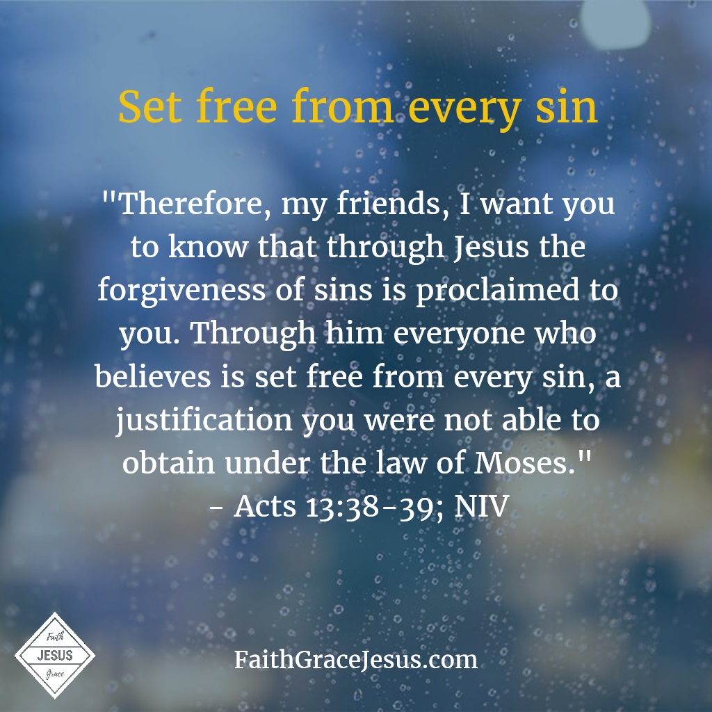 Acts 13:38-39: "Therefore, my friends, I want you to know that through Jesus the forgiveness of sins is proclaimed to you. Through him everyone who believes is set free from every sin, a justification you were not able to obtain under the law of Moses." (NIV)